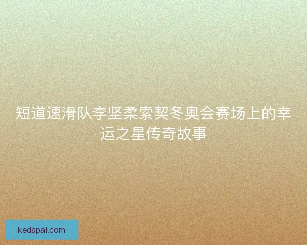 短道速滑队李坚柔索契冬奥会赛场上的幸运之星传奇故事