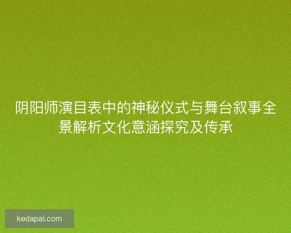 阴阳师演目表中的神秘仪式与舞台叙事全景解析文化意涵探究及传承