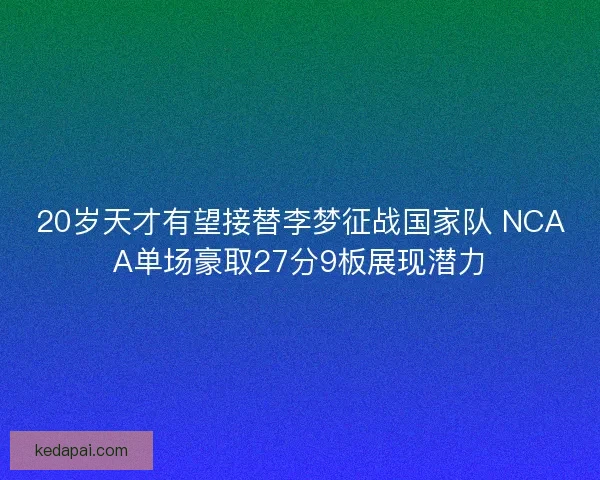 20岁天才有望接替李梦征战国家队 NCAA单场豪取27分9板展现潜力