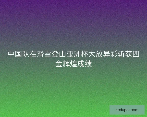 中国队在滑雪登山亚洲杯大放异彩斩获四金辉煌成绩
