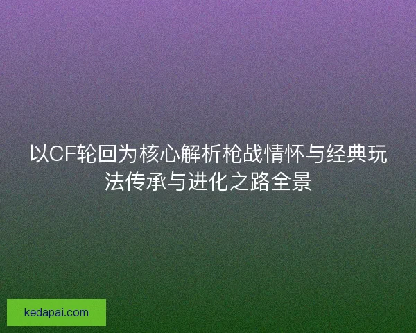 以CF轮回为核心解析枪战情怀与经典玩法传承与进化之路全景
